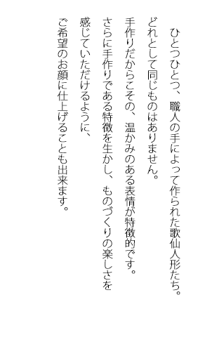 ひとつひとつ、職人の手によってつくられた歌仙人形たち。どれとして同じものはありません。手作りだからこその、温かみのある表情が特徴的です。さらに手作りである特徴を生かし、ものづくりの楽しさを感じていただけるように、ご希望のお顔に仕上げることも出来ます。
